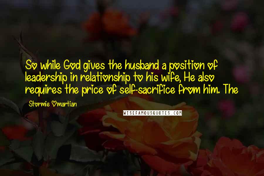 Stormie O'martian Quotes: So while God gives the husband a position of leadership in relationship to his wife, He also requires the price of self-sacrifice from him. The