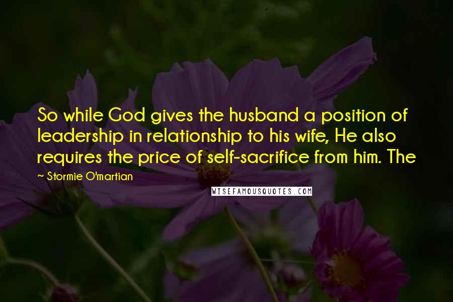 Stormie O'martian Quotes: So while God gives the husband a position of leadership in relationship to his wife, He also requires the price of self-sacrifice from him. The