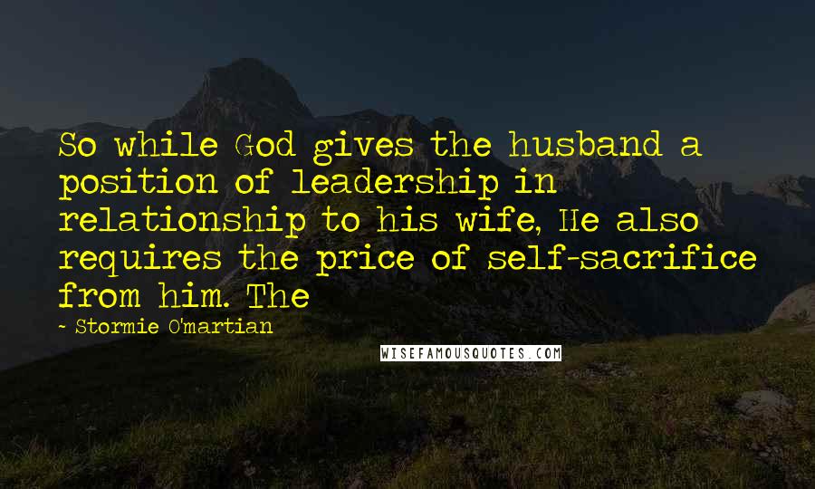 Stormie O'martian Quotes: So while God gives the husband a position of leadership in relationship to his wife, He also requires the price of self-sacrifice from him. The