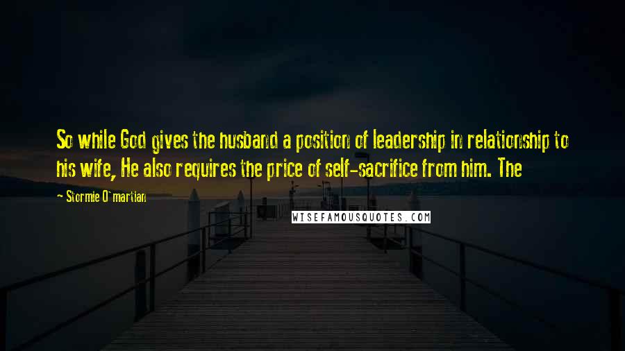 Stormie O'martian Quotes: So while God gives the husband a position of leadership in relationship to his wife, He also requires the price of self-sacrifice from him. The