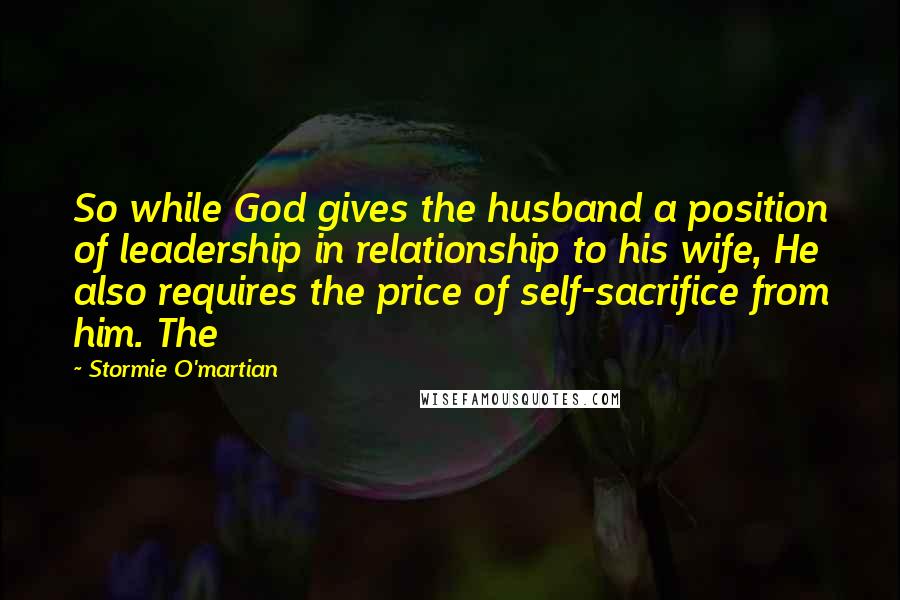 Stormie O'martian Quotes: So while God gives the husband a position of leadership in relationship to his wife, He also requires the price of self-sacrifice from him. The