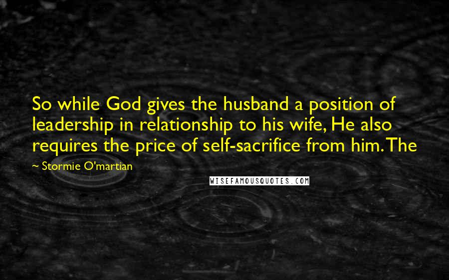 Stormie O'martian Quotes: So while God gives the husband a position of leadership in relationship to his wife, He also requires the price of self-sacrifice from him. The