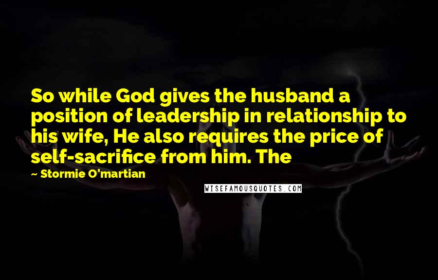 Stormie O'martian Quotes: So while God gives the husband a position of leadership in relationship to his wife, He also requires the price of self-sacrifice from him. The