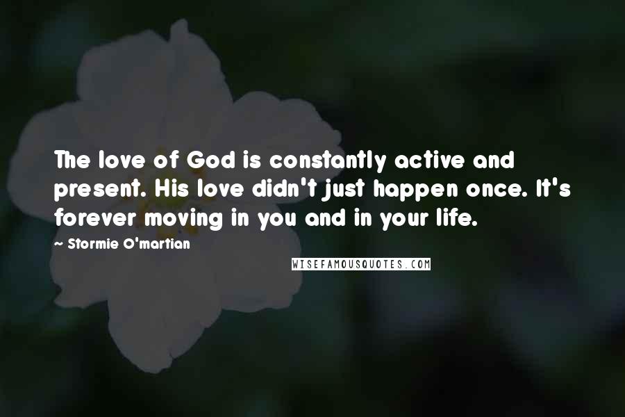 Stormie O'martian Quotes: The love of God is constantly active and present. His love didn't just happen once. It's forever moving in you and in your life.