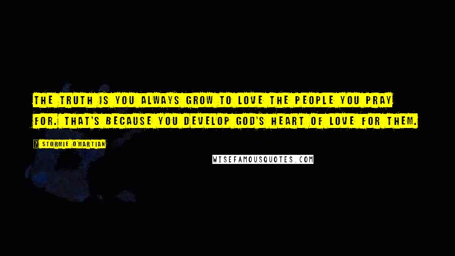 Stormie O'martian Quotes: The truth is you always grow to love the people you pray for. That's because you develop God's heart of love for them.