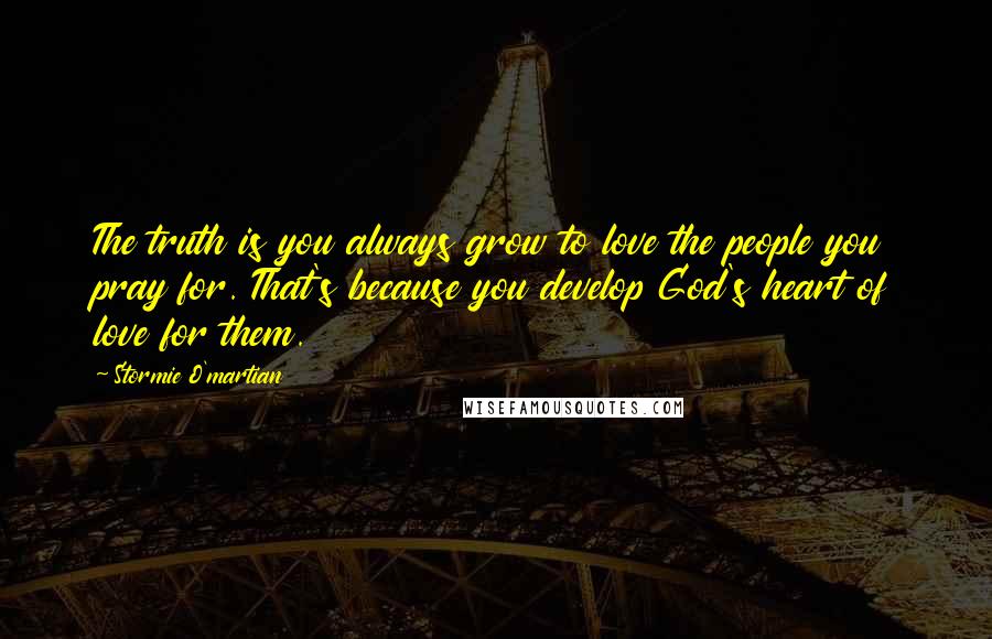 Stormie O'martian Quotes: The truth is you always grow to love the people you pray for. That's because you develop God's heart of love for them.