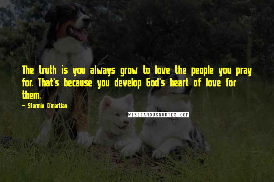 Stormie O'martian Quotes: The truth is you always grow to love the people you pray for. That's because you develop God's heart of love for them.