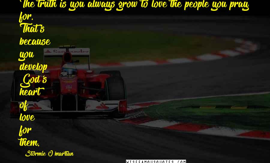 Stormie O'martian Quotes: The truth is you always grow to love the people you pray for. That's because you develop God's heart of love for them.