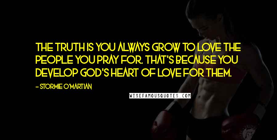 Stormie O'martian Quotes: The truth is you always grow to love the people you pray for. That's because you develop God's heart of love for them.