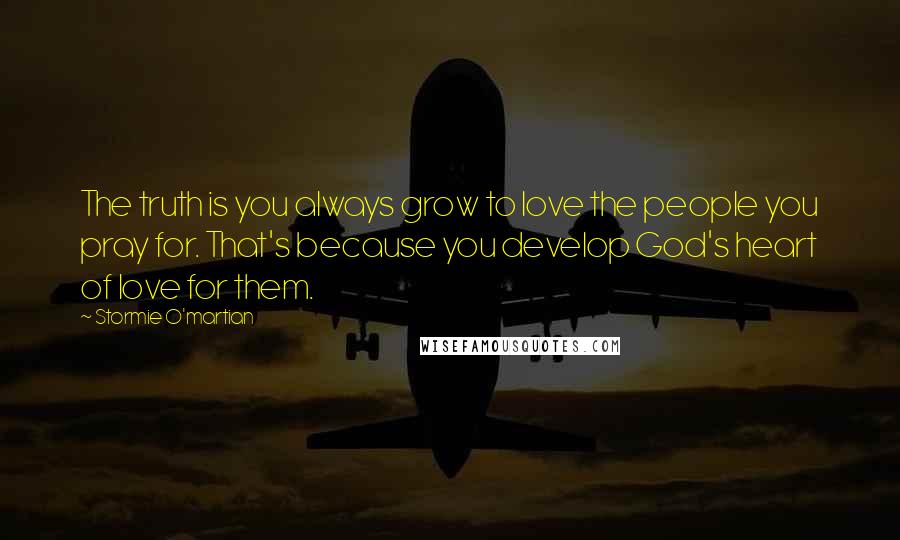 Stormie O'martian Quotes: The truth is you always grow to love the people you pray for. That's because you develop God's heart of love for them.