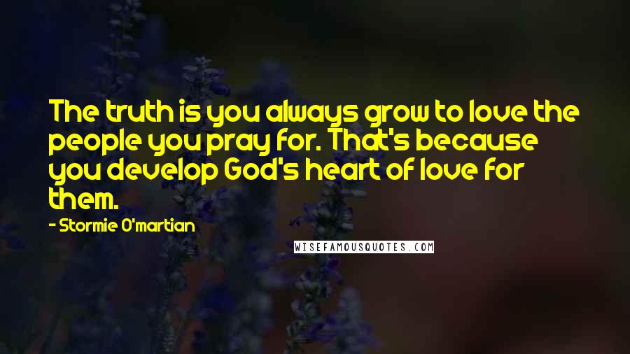 Stormie O'martian Quotes: The truth is you always grow to love the people you pray for. That's because you develop God's heart of love for them.