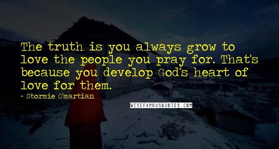 Stormie O'martian Quotes: The truth is you always grow to love the people you pray for. That's because you develop God's heart of love for them.