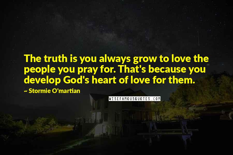 Stormie O'martian Quotes: The truth is you always grow to love the people you pray for. That's because you develop God's heart of love for them.