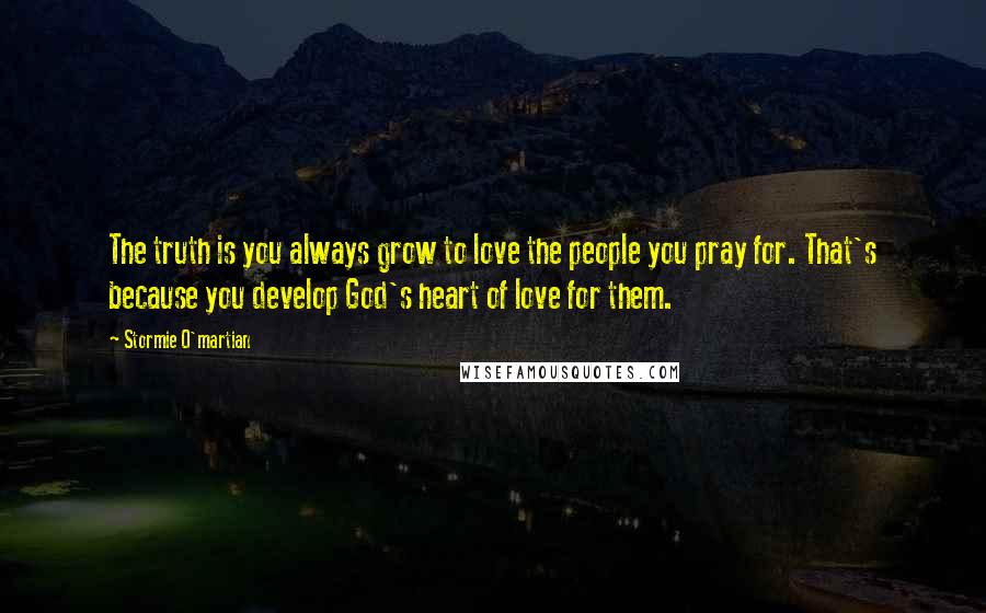 Stormie O'martian Quotes: The truth is you always grow to love the people you pray for. That's because you develop God's heart of love for them.