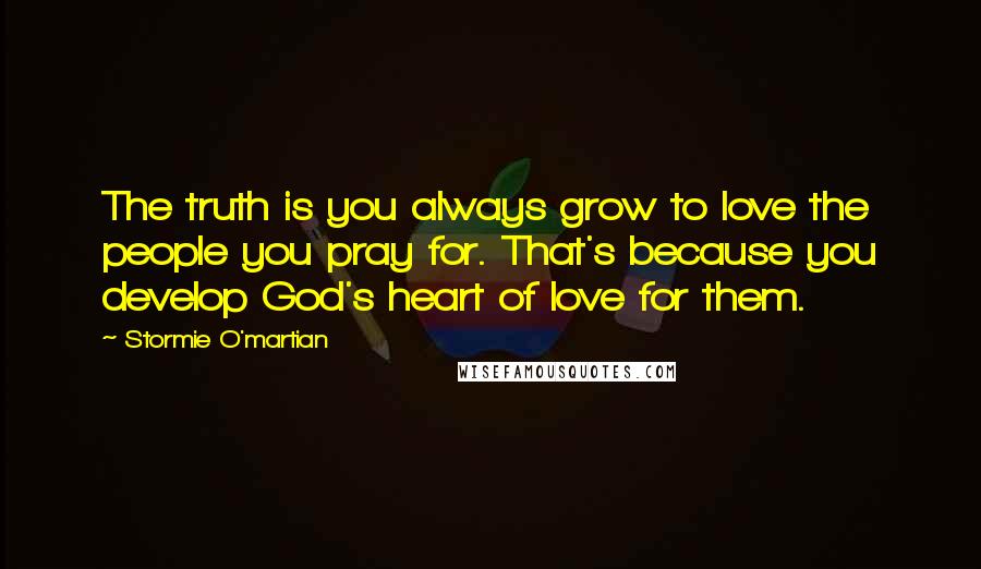 Stormie O'martian Quotes: The truth is you always grow to love the people you pray for. That's because you develop God's heart of love for them.