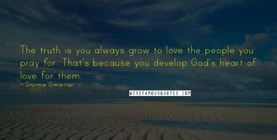 Stormie O'martian Quotes: The truth is you always grow to love the people you pray for. That's because you develop God's heart of love for them.