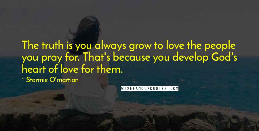 Stormie O'martian Quotes: The truth is you always grow to love the people you pray for. That's because you develop God's heart of love for them.