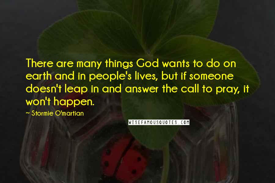 Stormie O'martian Quotes: There are many things God wants to do on earth and in people's lives, but if someone doesn't leap in and answer the call to pray, it won't happen.