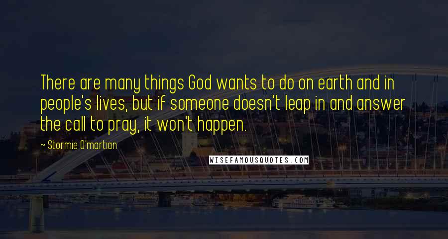 Stormie O'martian Quotes: There are many things God wants to do on earth and in people's lives, but if someone doesn't leap in and answer the call to pray, it won't happen.