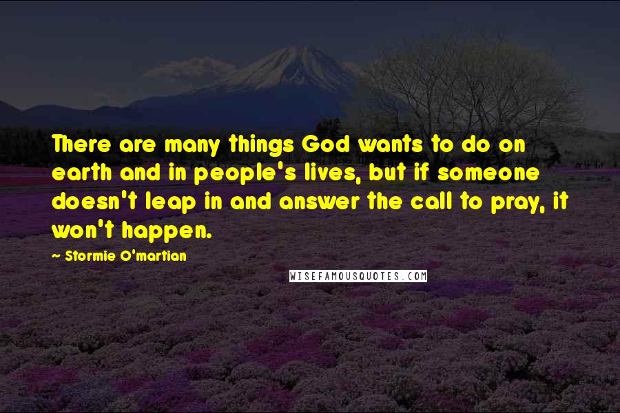 Stormie O'martian Quotes: There are many things God wants to do on earth and in people's lives, but if someone doesn't leap in and answer the call to pray, it won't happen.