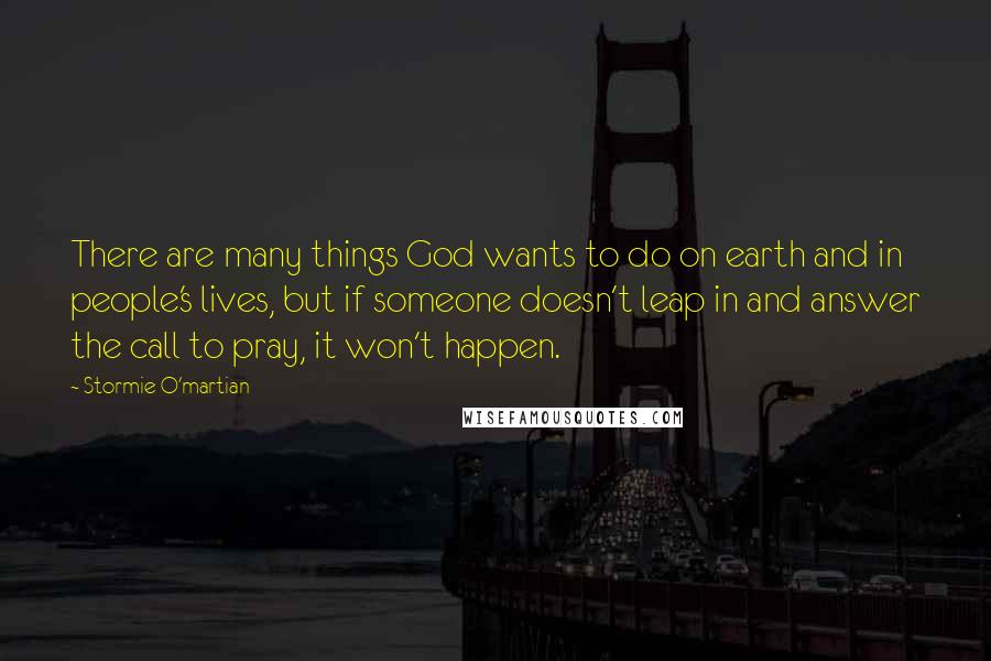 Stormie O'martian Quotes: There are many things God wants to do on earth and in people's lives, but if someone doesn't leap in and answer the call to pray, it won't happen.