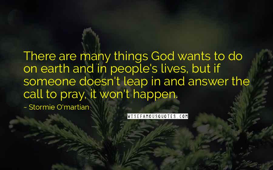 Stormie O'martian Quotes: There are many things God wants to do on earth and in people's lives, but if someone doesn't leap in and answer the call to pray, it won't happen.