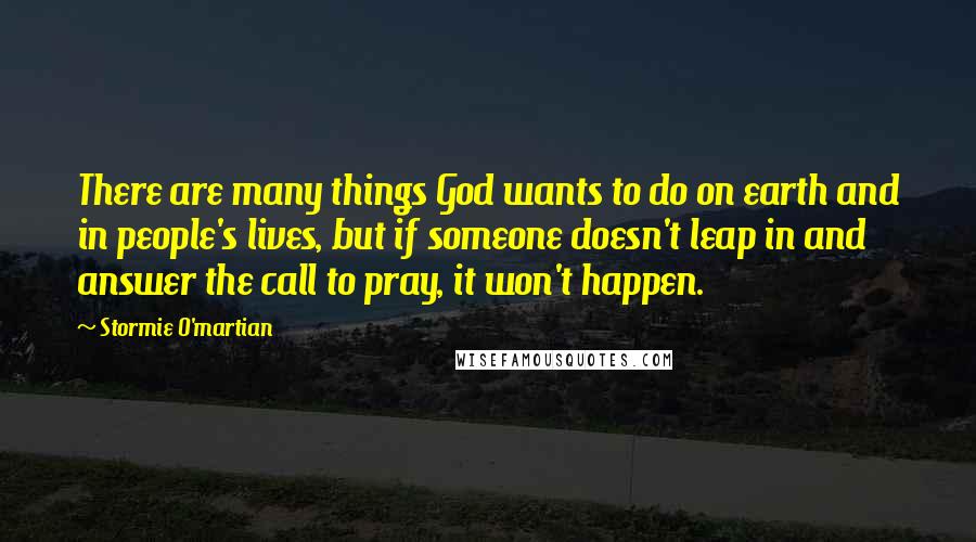 Stormie O'martian Quotes: There are many things God wants to do on earth and in people's lives, but if someone doesn't leap in and answer the call to pray, it won't happen.