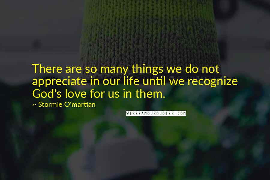 Stormie O'martian Quotes: There are so many things we do not appreciate in our life until we recognize God's love for us in them.