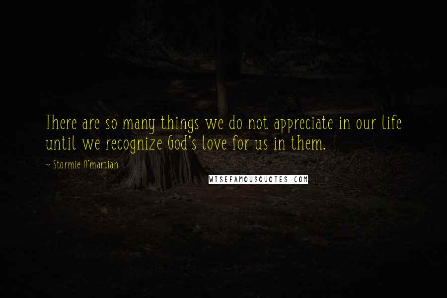 Stormie O'martian Quotes: There are so many things we do not appreciate in our life until we recognize God's love for us in them.