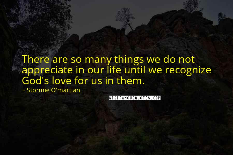 Stormie O'martian Quotes: There are so many things we do not appreciate in our life until we recognize God's love for us in them.