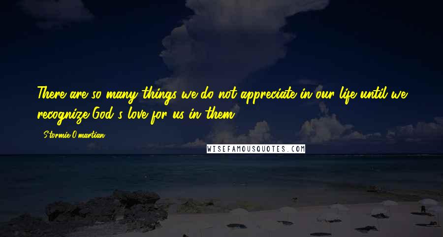 Stormie O'martian Quotes: There are so many things we do not appreciate in our life until we recognize God's love for us in them.