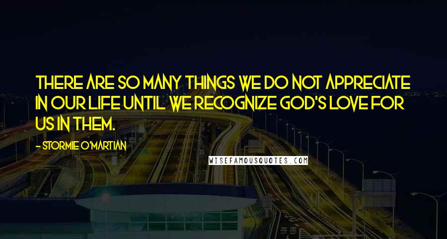 Stormie O'martian Quotes: There are so many things we do not appreciate in our life until we recognize God's love for us in them.