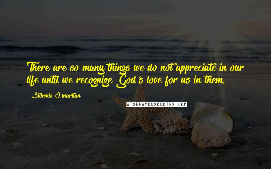 Stormie O'martian Quotes: There are so many things we do not appreciate in our life until we recognize God's love for us in them.