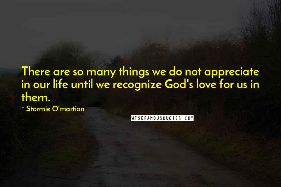 Stormie O'martian Quotes: There are so many things we do not appreciate in our life until we recognize God's love for us in them.