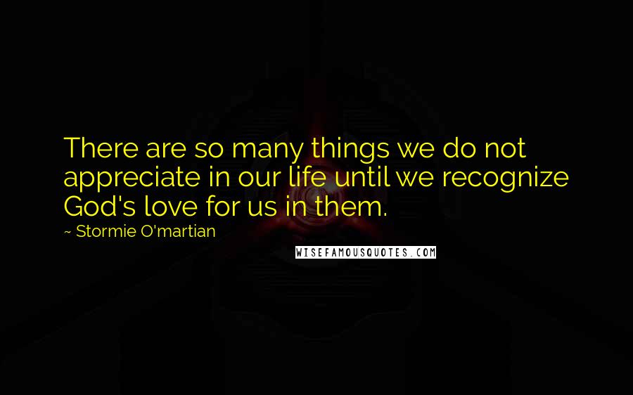 Stormie O'martian Quotes: There are so many things we do not appreciate in our life until we recognize God's love for us in them.