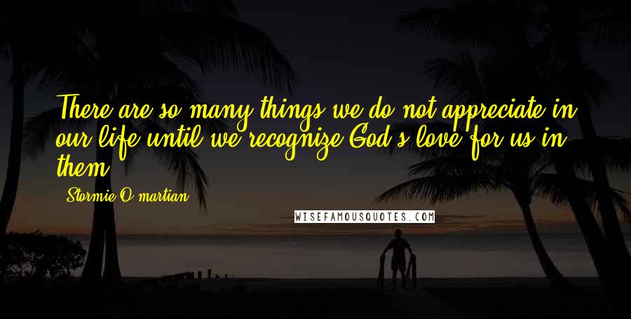 Stormie O'martian Quotes: There are so many things we do not appreciate in our life until we recognize God's love for us in them.