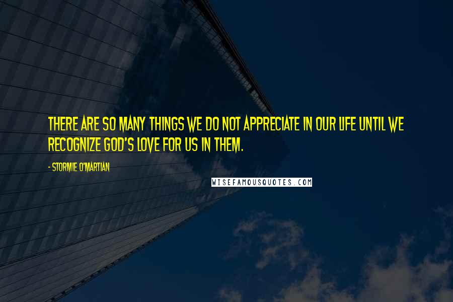 Stormie O'martian Quotes: There are so many things we do not appreciate in our life until we recognize God's love for us in them.