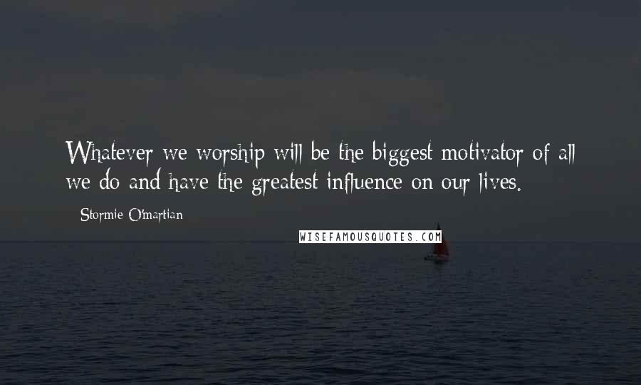 Stormie O'martian Quotes: Whatever we worship will be the biggest motivator of all we do and have the greatest influence on our lives.