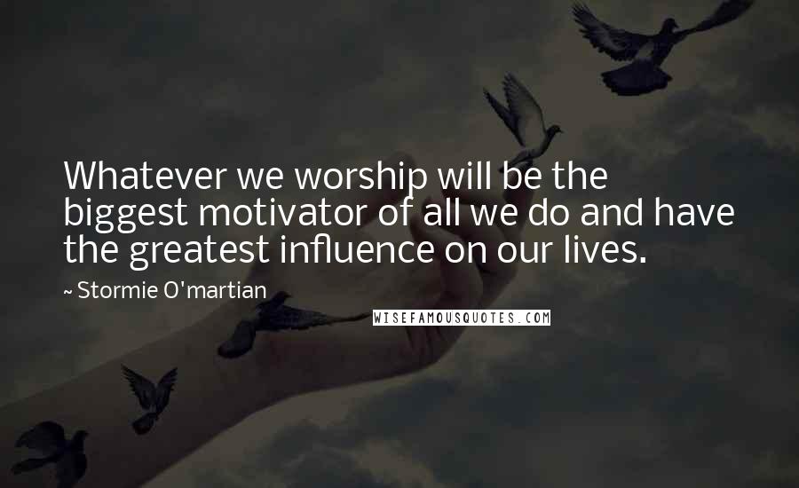 Stormie O'martian Quotes: Whatever we worship will be the biggest motivator of all we do and have the greatest influence on our lives.