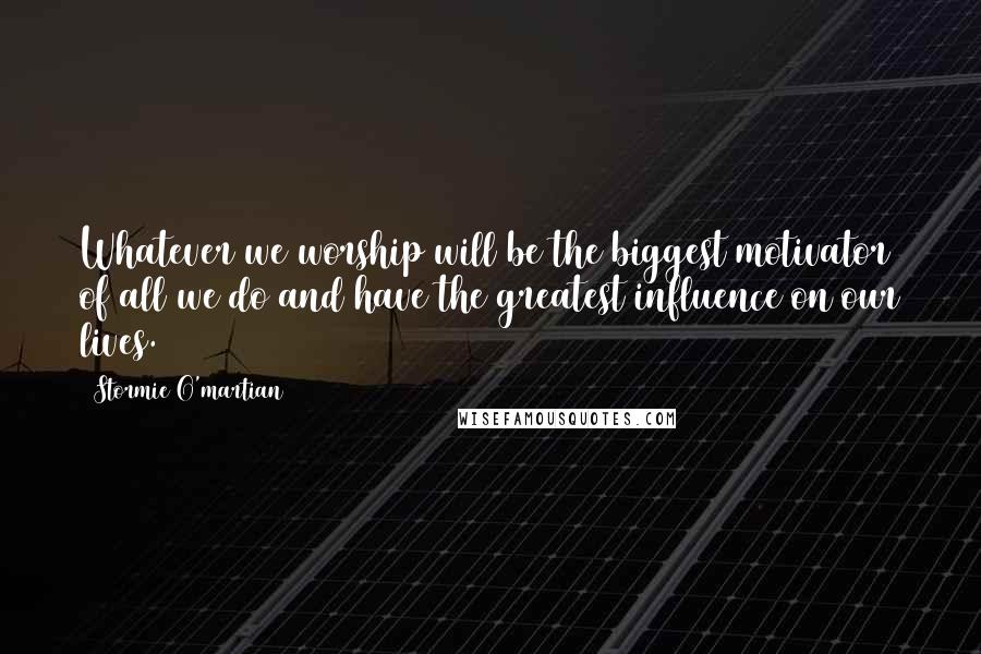 Stormie O'martian Quotes: Whatever we worship will be the biggest motivator of all we do and have the greatest influence on our lives.