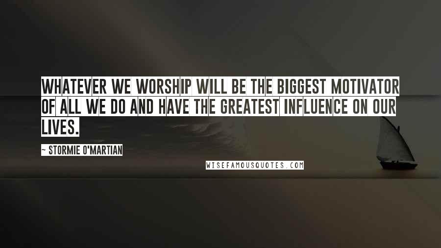 Stormie O'martian Quotes: Whatever we worship will be the biggest motivator of all we do and have the greatest influence on our lives.