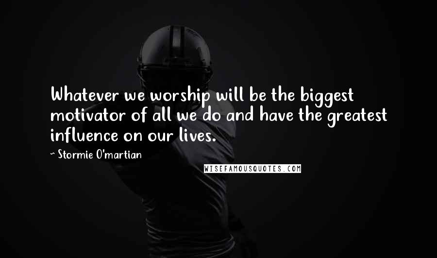 Stormie O'martian Quotes: Whatever we worship will be the biggest motivator of all we do and have the greatest influence on our lives.