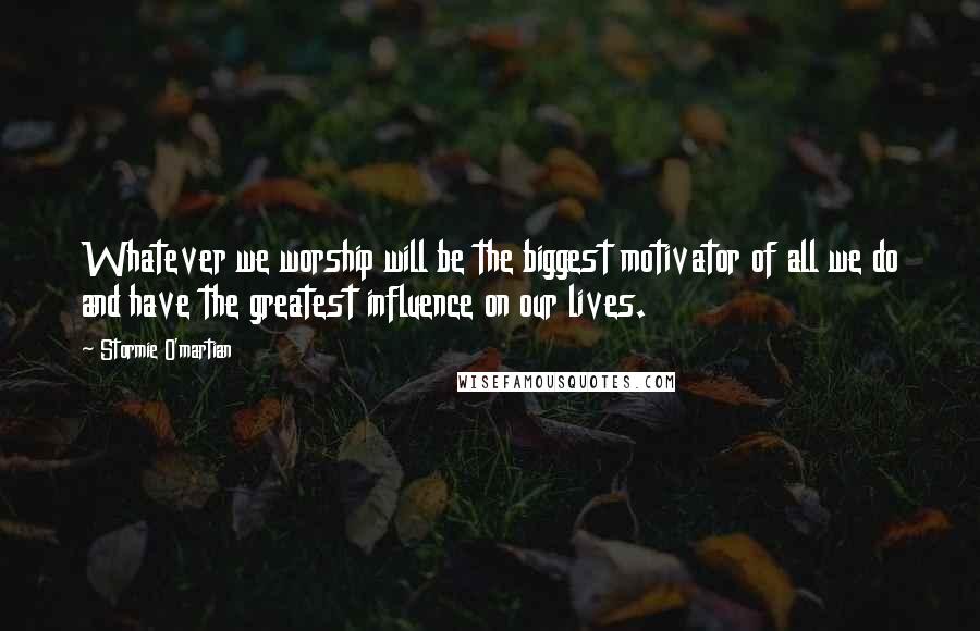 Stormie O'martian Quotes: Whatever we worship will be the biggest motivator of all we do and have the greatest influence on our lives.