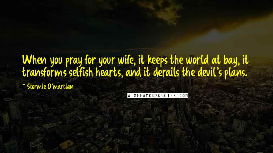 Stormie O'martian Quotes: When you pray for your wife, it keeps the world at bay, it transforms selfish hearts, and it derails the devil's plans.