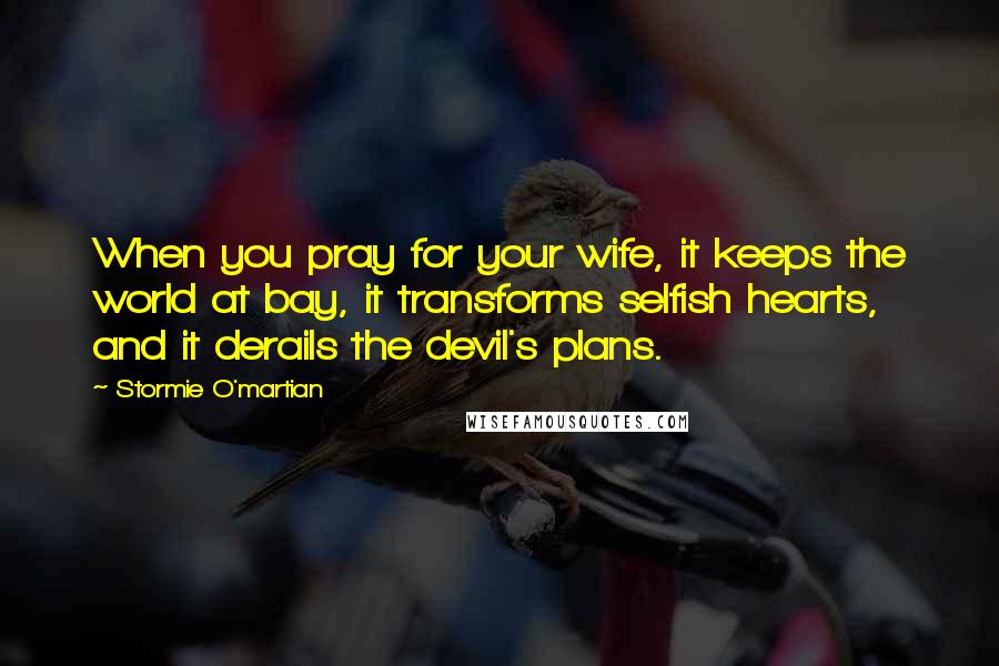 Stormie O'martian Quotes: When you pray for your wife, it keeps the world at bay, it transforms selfish hearts, and it derails the devil's plans.