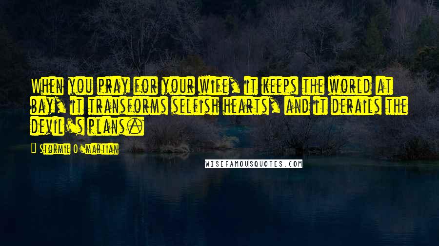 Stormie O'martian Quotes: When you pray for your wife, it keeps the world at bay, it transforms selfish hearts, and it derails the devil's plans.