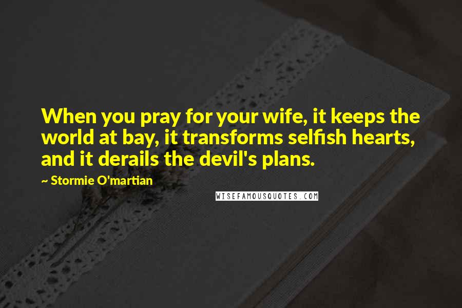 Stormie O'martian Quotes: When you pray for your wife, it keeps the world at bay, it transforms selfish hearts, and it derails the devil's plans.