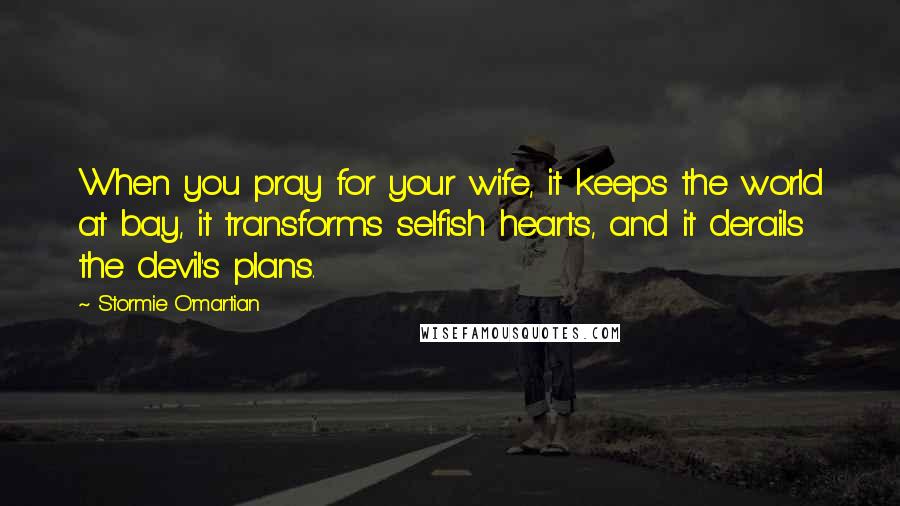 Stormie O'martian Quotes: When you pray for your wife, it keeps the world at bay, it transforms selfish hearts, and it derails the devil's plans.