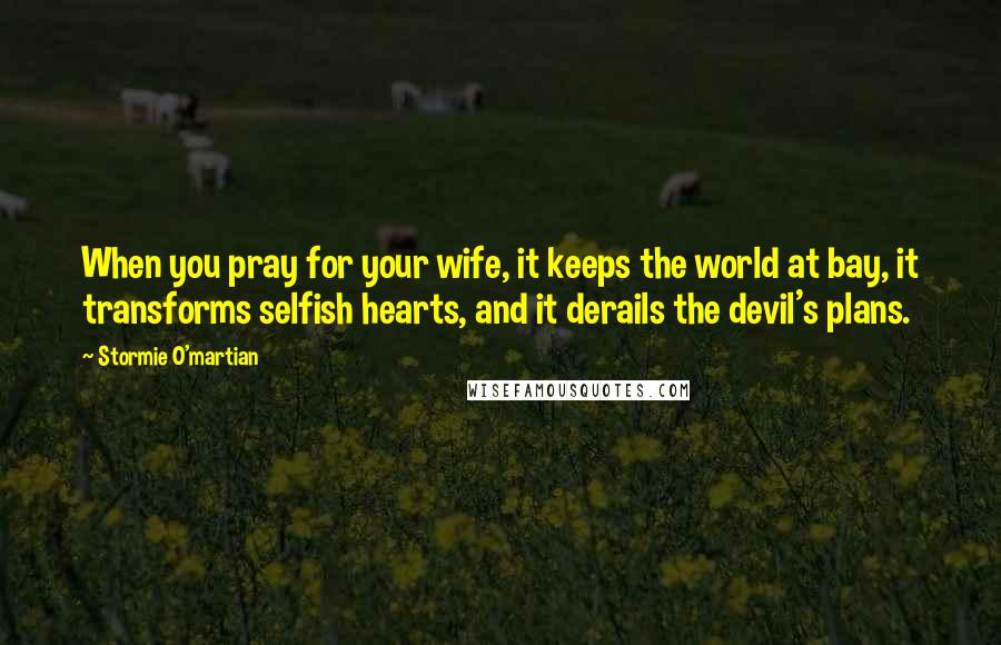 Stormie O'martian Quotes: When you pray for your wife, it keeps the world at bay, it transforms selfish hearts, and it derails the devil's plans.