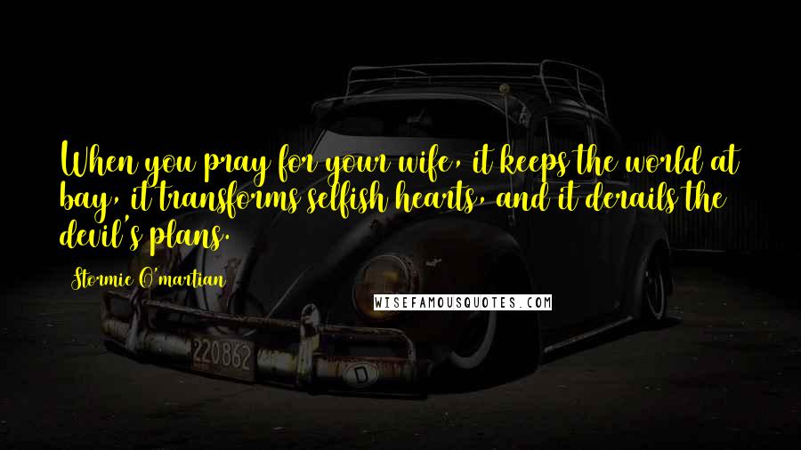 Stormie O'martian Quotes: When you pray for your wife, it keeps the world at bay, it transforms selfish hearts, and it derails the devil's plans.